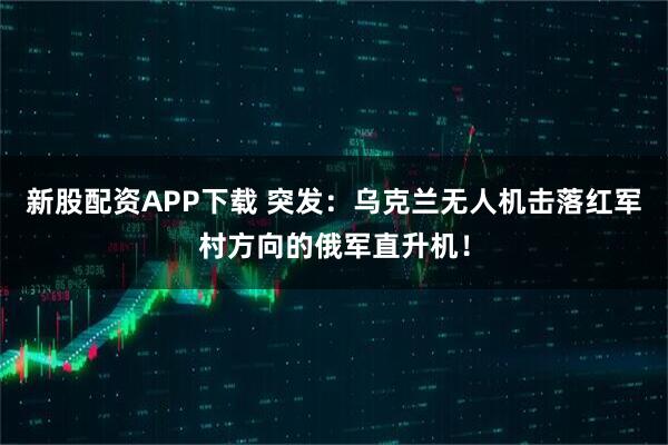 新股配资APP下载 突发:乌克兰无人机击落红军村方向的俄军直升机!
