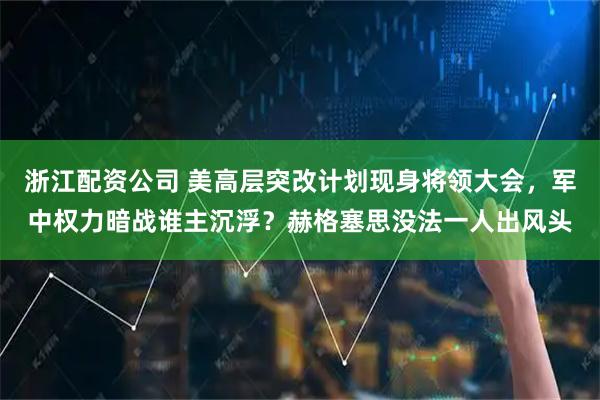 浙江配资公司 美高层突改计划现身将领大会,军中权力暗战谁主沉浮?赫格塞思没法一人出风头