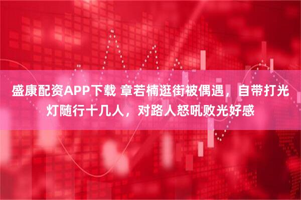 盛康配资APP下载 章若楠逛街被偶遇，自带打光灯随行十几人，对路人怒吼败光好感