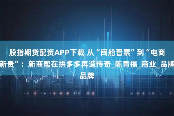 股指期货配资APP下载 从“闽船晋票”到“电商新贵”：新商帮在拼多多再造传奇_陈青福_商业_品牌