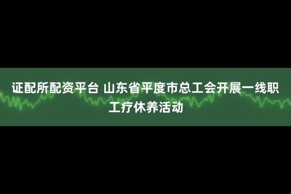 证配所配资平台 山东省平度市总工会开展一线职工疗休养活动