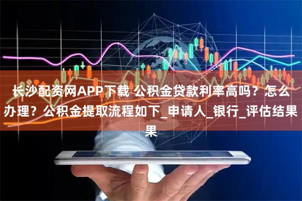 长沙配资网APP下载 公积金贷款利率高吗？怎么办理？公积金提取流程如下_申请人_银行_评估结果