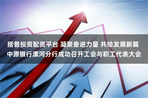 括普投资配资平台 凝聚奋进力量 共绘发展新篇 中原银行漯河分行成功召开工会与职工代表大会