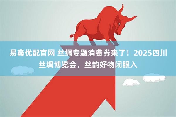 易鑫优配官网 丝绸专题消费券来了！2025四川丝绸博览会，丝韵好物闭眼入