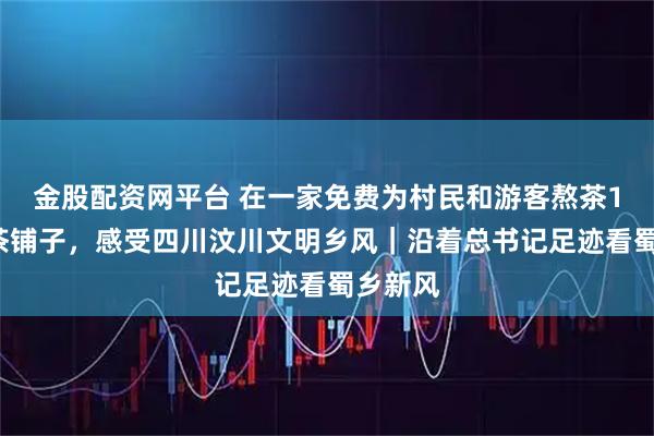 金股配资网平台 在一家免费为村民和游客熬茶13年的茶铺子，感受四川汶川文明乡风｜沿着总书记足迹看蜀乡新风