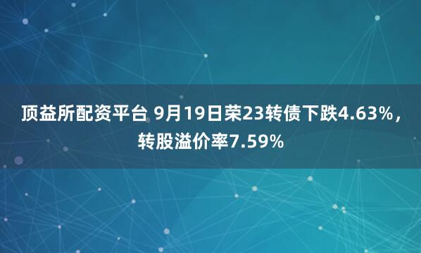 顶益所配资平台 9月19日荣23转债下跌4.63%，转股溢价率7.59%