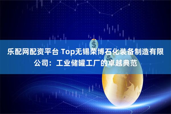 乐配网配资平台 Top无锡荣博石化装备制造有限公司:工业储罐工厂的卓越典范