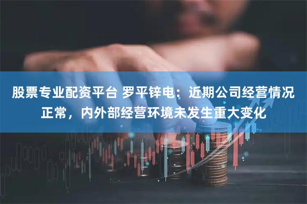 股票专业配资平台 罗平锌电：近期公司经营情况正常，内外部经营环境未发生重大变化