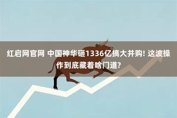 红启网官网 中国神华砸1336亿搞大并购! 这波操作到底藏着啥门道?