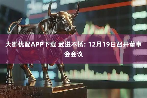 大御优配APP下载 武进不锈: 12月19日召开董事会会议