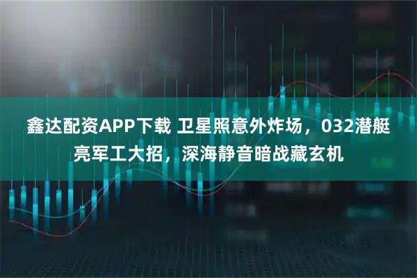 鑫达配资APP下载 卫星照意外炸场，032潜艇亮军工大招，深海静音暗战藏玄机