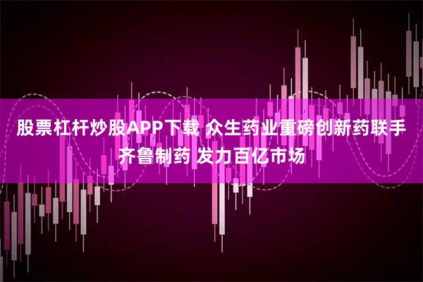 股票杠杆炒股APP下载 众生药业重磅创新药联手齐鲁制药 发力百亿市场