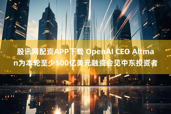 股讯网配资APP下载 OpenAI CEO Altman为本轮至少500亿美元融资会见中东投资者
