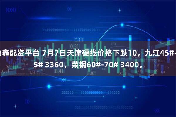 融鑫配资平台 7月7日天津硬线价格下跌10，九江45#-55# 3360，荣钢60#-70# 3400。