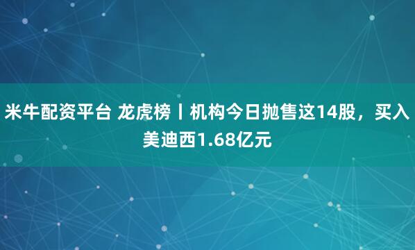 米牛配资平台 龙虎榜丨机构今日抛售这14股，买入美迪西1.68亿元