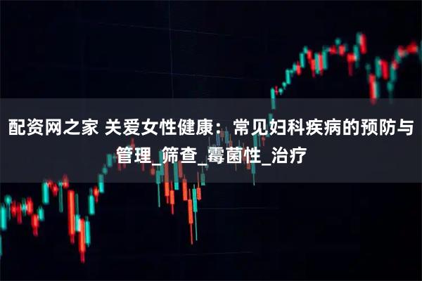 配资网之家 关爱女性健康：常见妇科疾病的预防与管理_筛查_霉菌性_治疗