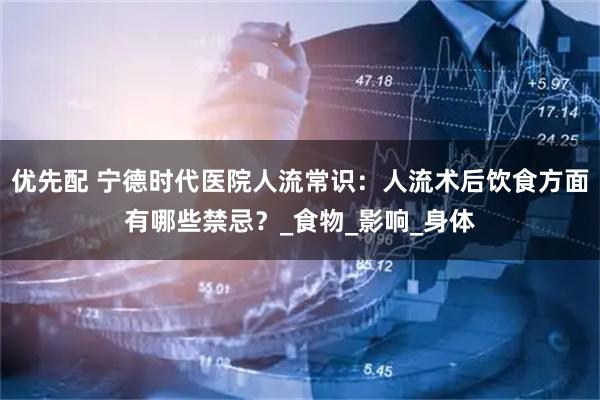 优先配 宁德时代医院人流常识：人流术后饮食方面有哪些禁忌？_食物_影响_身体