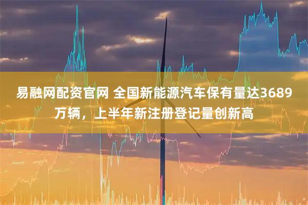 易融网配资官网 全国新能源汽车保有量达3689万辆，上半年新注册登记量创新高