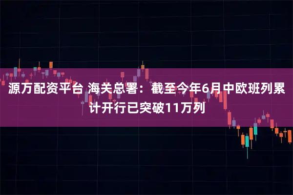 源万配资平台 海关总署：截至今年6月中欧班列累计开行已突破11万列