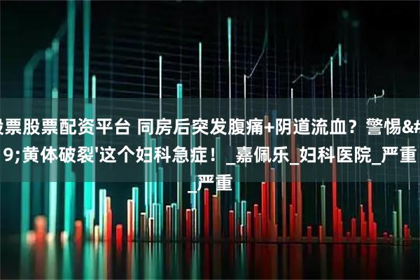 股票股票配资平台 同房后突发腹痛+阴道流血？警惕'黄体破裂'这个妇科急症！_嘉佩乐_妇科医院_严重