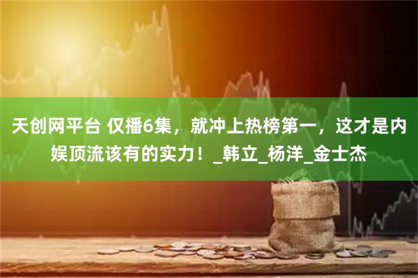 天创网平台 仅播6集，就冲上热榜第一，这才是内娱顶流该有的实力！_韩立_杨洋_金士杰