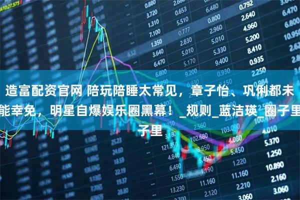 造富配资官网 陪玩陪睡太常见，章子怡、巩俐都未能幸免，明星自爆娱乐圈黑幕！_规则_蓝洁瑛_圈子里