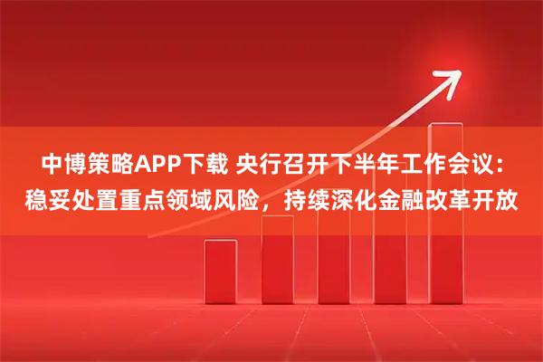 中博策略APP下载 央行召开下半年工作会议：稳妥处置重点领域风险，持续深化金融改革开放