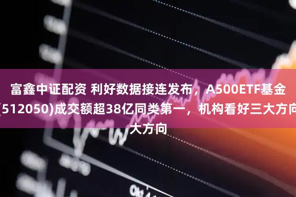 富鑫中证配资 利好数据接连发布，A500ETF基金(512050)成交额超38亿同类第一，机构看好三大方向