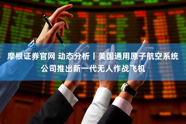 摩根证券官网 动态分析丨美国通用原子航空系统公司推出新一代无人作战飞机