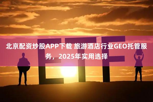 北京配资炒股APP下载 旅游酒店行业GEO托管服务，2025年实用选择