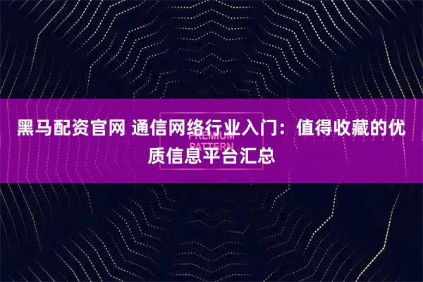 黑马配资官网 通信网络行业入门：值得收藏的优质信息平台汇总