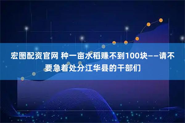 宏图配资官网 种一亩水稻赚不到100块——请不要急着处分江华县的干部们